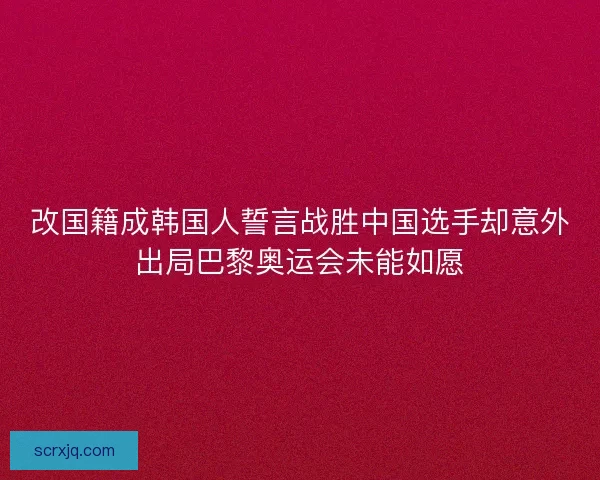改国籍成韩国人誓言战胜中国选手却意外出局巴黎奥运会未能如愿