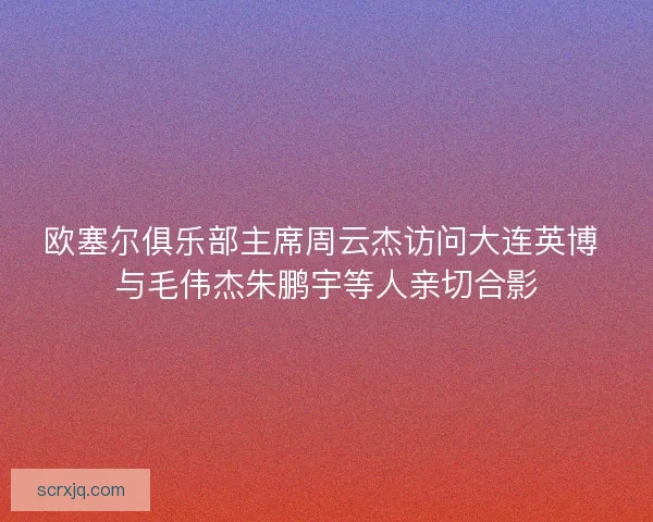 欧塞尔俱乐部主席周云杰访问大连英博 与毛伟杰朱鹏宇等人亲切合影