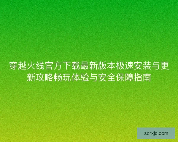穿越火线官方下载最新版本极速安装与更新攻略畅玩体验与安全保障指南