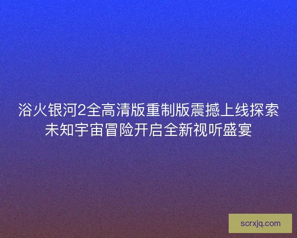 浴火银河2全高清版重制版震撼上线探索未知宇宙冒险开启全新视听盛宴