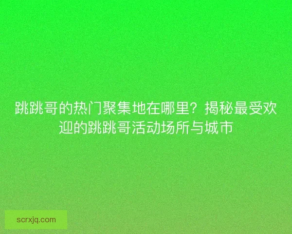 跳跳哥的热门聚集地在哪里？揭秘最受欢迎的跳跳哥活动场所与城市
