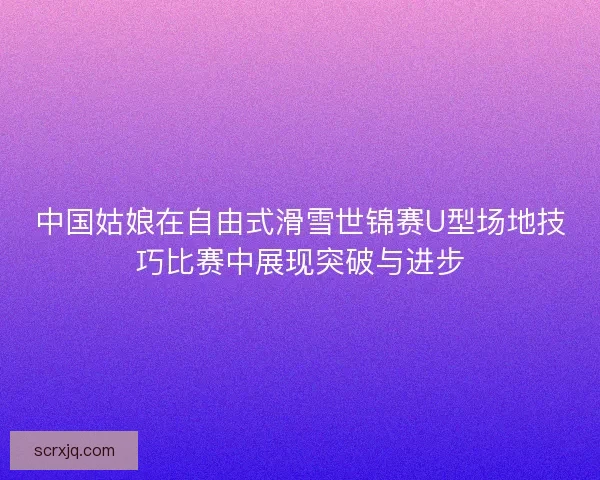 中国姑娘在自由式滑雪世锦赛U型场地技巧比赛中展现突破与进步