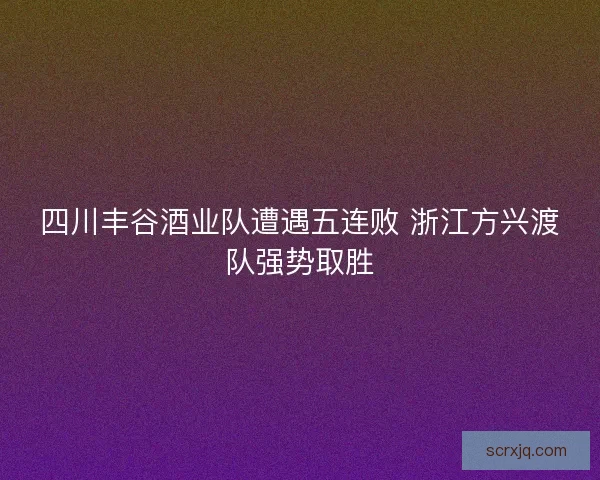 四川丰谷酒业队遭遇五连败 浙江方兴渡队强势取胜