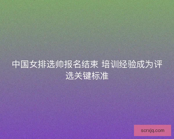 中国女排选帅报名结束 培训经验成为评选关键标准