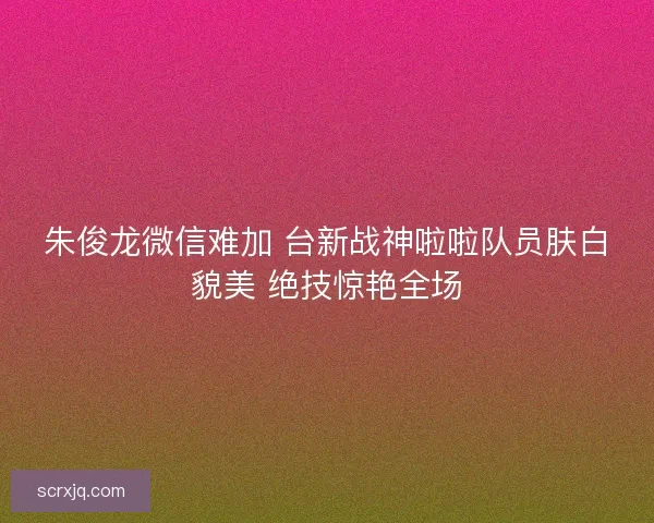朱俊龙微信难加 台新战神啦啦队员肤白貌美 绝技惊艳全场