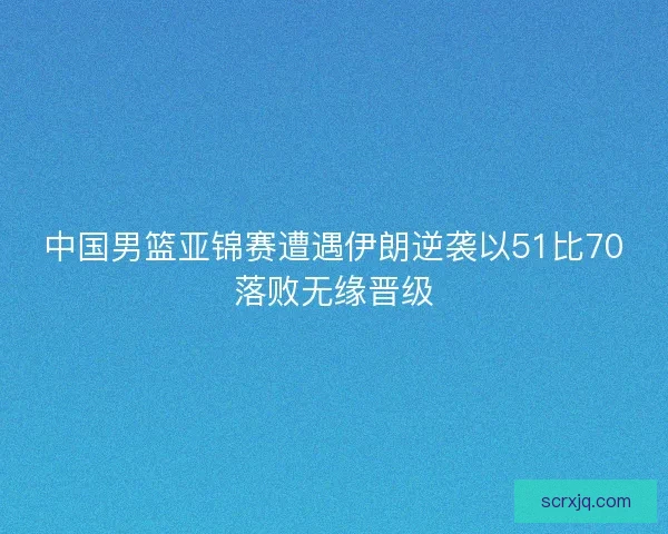 中国男篮亚锦赛遭遇伊朗逆袭以51比70落败无缘晋级