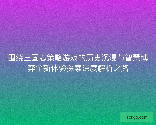 围绕三国志策略游戏的历史沉浸与智慧博弈全新体验探索深度解析之路