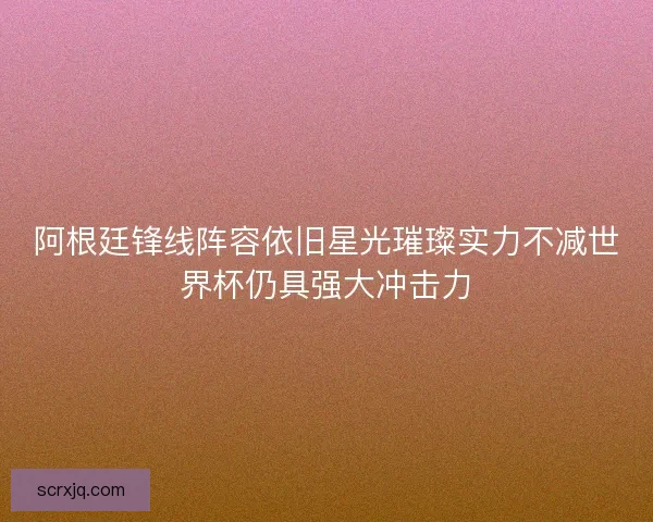 阿根廷锋线阵容依旧星光璀璨实力不减世界杯仍具强大冲击力