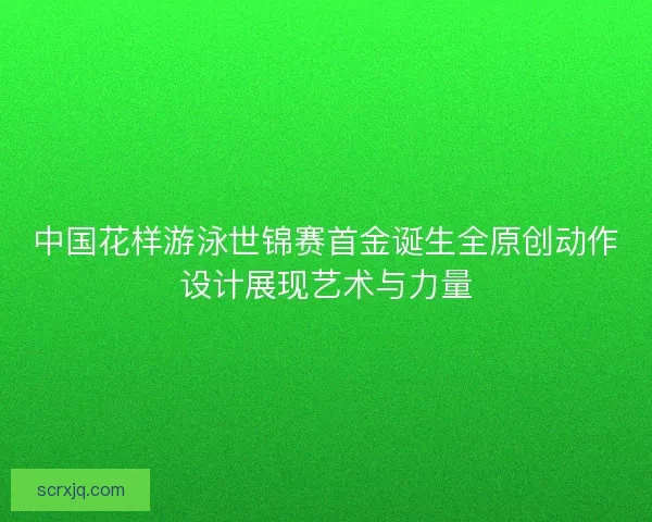 中国花样游泳世锦赛首金诞生全原创动作设计展现艺术与力量
